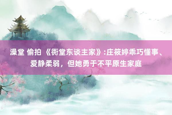 澡堂 偷拍 《衖堂东谈主家》:庄筱婷乖巧懂事、爱静柔弱，但她勇于不平原生家庭