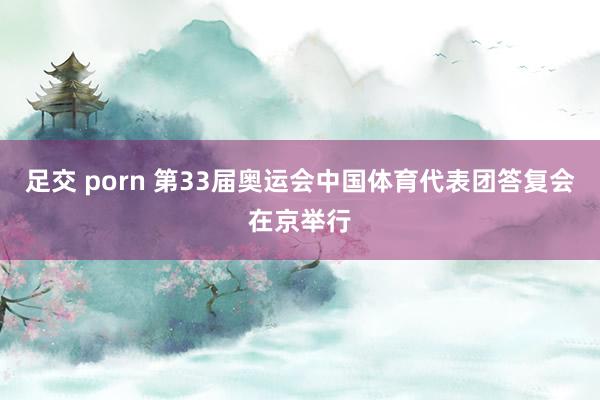 足交 porn 第33届奥运会中国体育代表团答复会在京举行