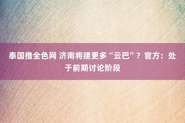 泰国撸全色网 济南将建更多“云巴”？官方：处于前期讨论阶段