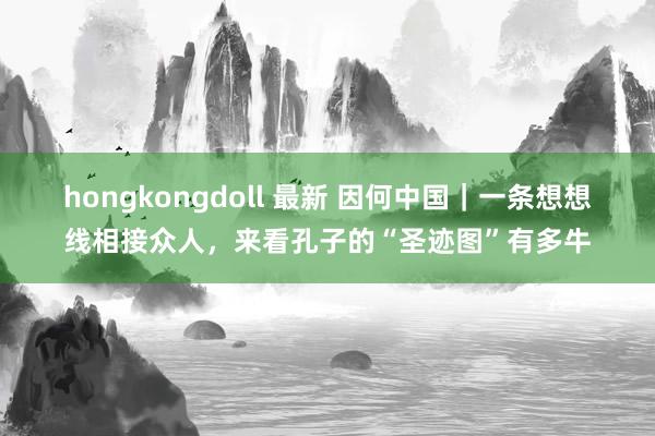 hongkongdoll 最新 因何中国｜一条想想线相接众人，来看孔子的“圣迹图”有多牛