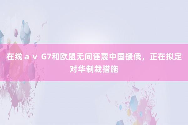 在线ａｖ G7和欧盟无间诬蔑中国援俄，正在拟定对华制裁措施