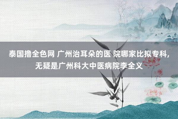 泰国撸全色网 广州治耳朵的医 院哪家比拟专科，无疑是广州科大中医病院李全义