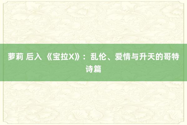 萝莉 后入 《宝拉X》：乱伦、爱情与升天的哥特诗篇