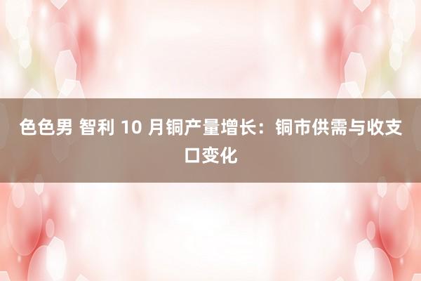 色色男 智利 10 月铜产量增长：铜市供需与收支口变化