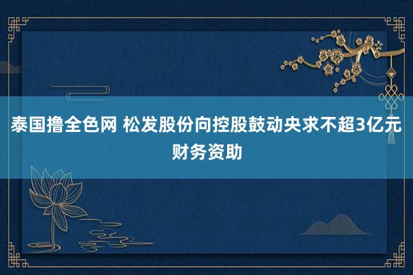 泰国撸全色网 松发股份向控股鼓动央求不超3亿元财务资助