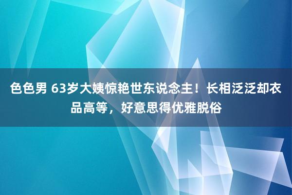 色色男 63岁大姨惊艳世东说念主！长相泛泛却衣品高等，好意思得优雅脱俗