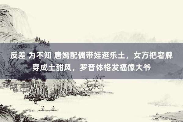 反差 为不知 唐嫣配偶带娃逛乐土，女方把奢牌穿成土甜风，罗晋体格发福像大爷