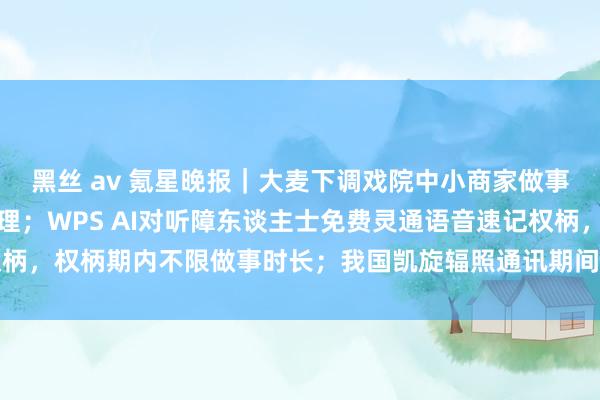 黑丝 av 氪星晚报｜大麦下调戏院中小商家做事费，惠及近千个上演主理；WPS AI对听障东谈主士免费灵通语音速记权柄，权柄期内不限做事时长；我国凯旋辐照通讯期间磨真金不怕火卫星十三号