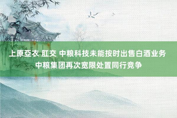 上原亞衣 肛交 中粮科技未能按时出售白酒业务 中粮集团再次宽限处置同行竞争