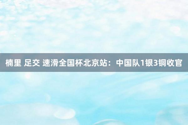 楠里 足交 速滑全国杯北京站：中国队1银3铜收官