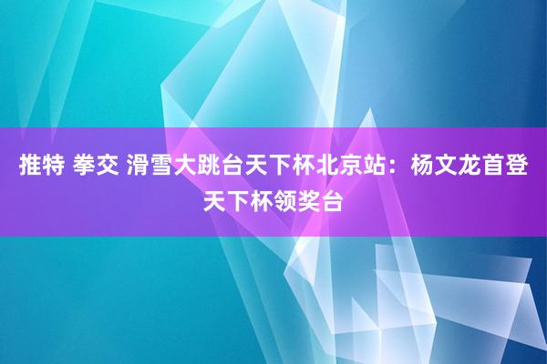 推特 拳交 滑雪大跳台天下杯北京站：杨文龙首登天下杯领奖台