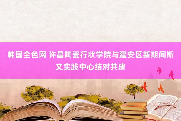 韩国全色网 许昌陶瓷行状学院与建安区新期间斯文实践中心结对共建