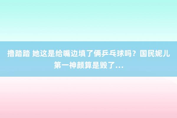 撸踏踏 她这是给嘴边填了俩乒乓球吗？国民妮儿第一神颜算是毁了…