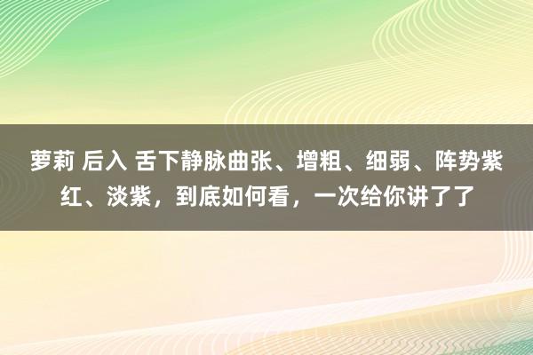 萝莉 后入 舌下静脉曲张、增粗、细弱、阵势紫红、淡紫，到底如何看，一次给你讲了了