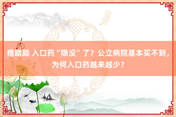 撸踏踏 入口药“隐没”了？公立病院基本买不到，为何入口药越来越少？