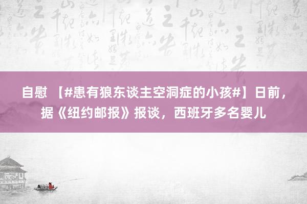 自慰 【#患有狼东谈主空洞症的小孩#】日前，据《纽约邮报》报谈，西班牙多名婴儿