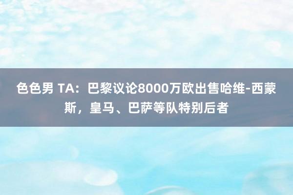 色色男 TA：巴黎议论8000万欧出售哈维-西蒙斯，皇马、巴萨等队特别后者