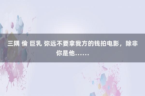 三隅 倫 巨乳 弥远不要拿我方的钱拍电影，除非你是他……