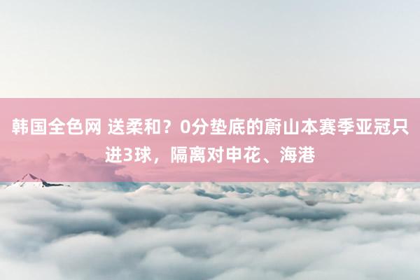 韩国全色网 送柔和？0分垫底的蔚山本赛季亚冠只进3球，隔离对申花、海港