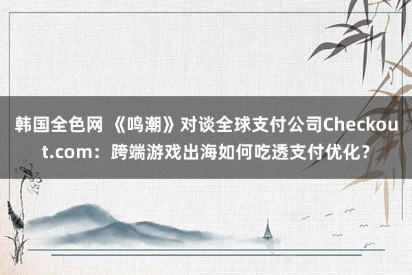 韩国全色网 《鸣潮》对谈全球支付公司Checkout.com：跨端游戏出海如何吃透支付优化？