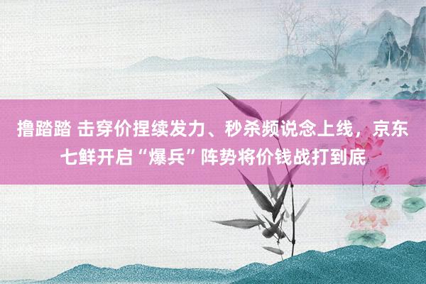 撸踏踏 击穿价捏续发力、秒杀频说念上线，京东七鲜开启“爆兵”阵势将价钱战打到底