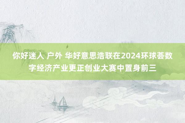 你好迷人 户外 华好意思浩联在2024环球荟数字经济产业更正创业大赛中置身前三