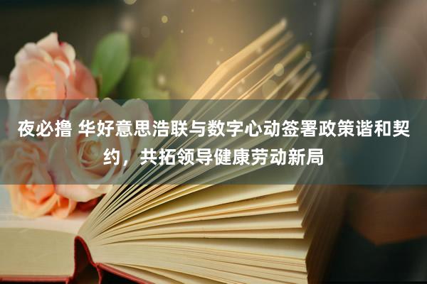 夜必撸 华好意思浩联与数字心动签署政策谐和契约，共拓领导健康劳动新局