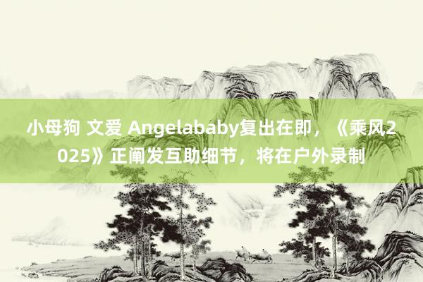 小母狗 文爱 Angelababy复出在即，《乘风2025》正阐发互助细节，将在户外录制