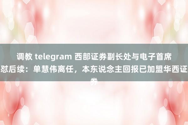 调教 telegram 西部证券副长处与电子首席互怼后续：单慧伟离任，本东说念主回报已加盟华西证券