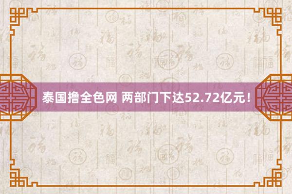 泰国撸全色网 两部门下达52.72亿元！