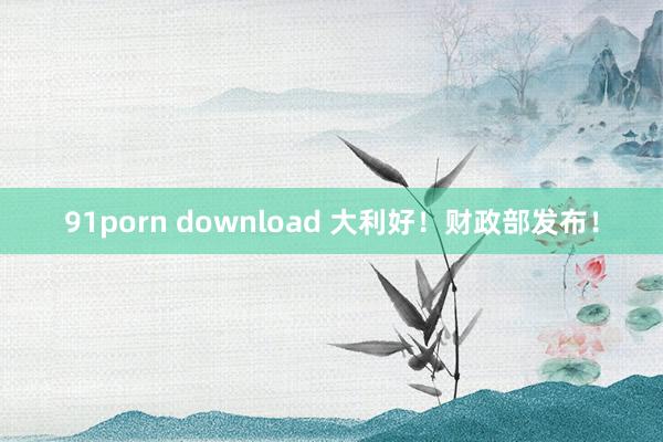 91porn download 大利好！财政部发布！