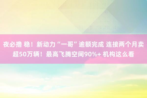 夜必撸 稳！新动力“一哥”逾额完成 连接两个月卖超50万辆！最高飞腾空间90%+ 机构这么看