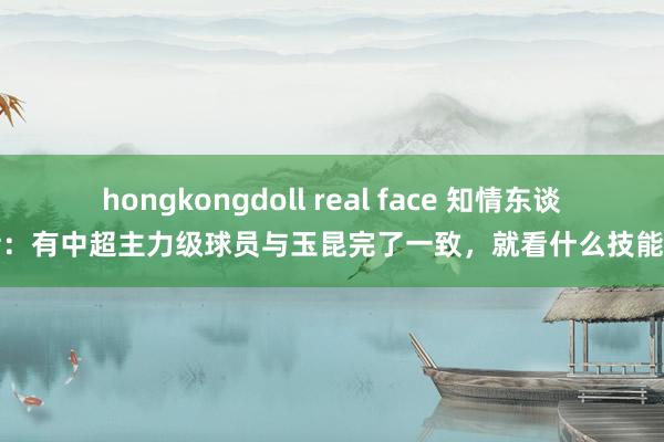 hongkongdoll real face 知情东谈主士：有中超主力级球员与玉昆完了一致，就看什么技能官宣