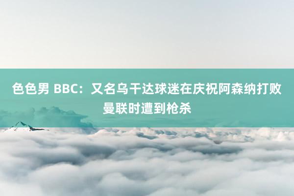 色色男 BBC：又名乌干达球迷在庆祝阿森纳打败曼联时遭到枪杀