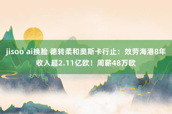 jisoo ai换脸 德转柔和奥斯卡行止：效劳海港8年收入超2.11亿欧！周薪48万欧