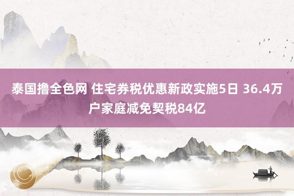 泰国撸全色网 住宅券税优惠新政实施5日 36.4万户家庭减免契税84亿