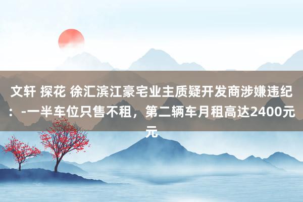 文轩 探花 徐汇滨江豪宅业主质疑开发商涉嫌违纪：-一半车位只售不租，第二辆车月租高达2400元