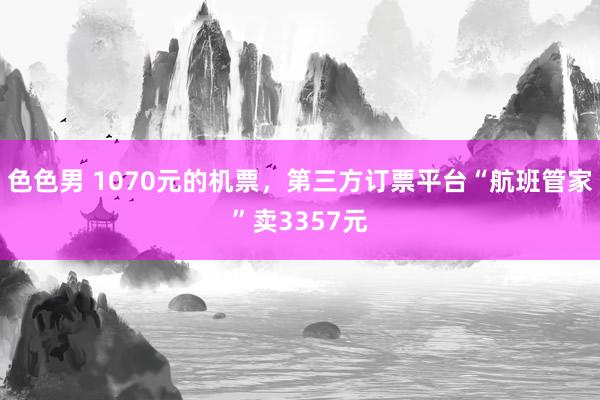 色色男 1070元的机票，第三方订票平台“航班管家”卖3357元