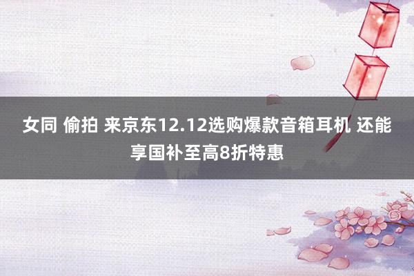 女同 偷拍 来京东12.12选购爆款音箱耳机 还能享国补至高8折特惠