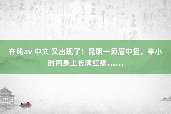 在线av 中文 又出现了！昆明一须眉中招，半小时内身上长满红疹……