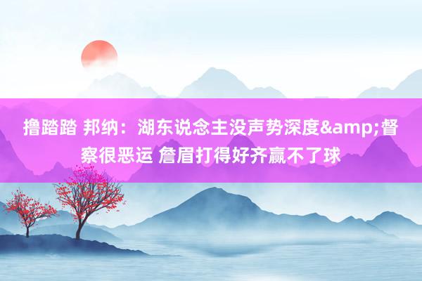 撸踏踏 邦纳：湖东说念主没声势深度&督察很恶运 詹眉打得好齐赢不了球