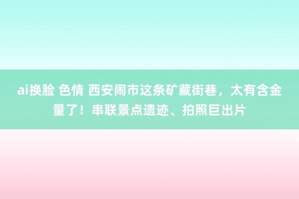 ai换脸 色情 西安闹市这条矿藏街巷，太有含金量了！串联景点遗迹、拍照巨出片