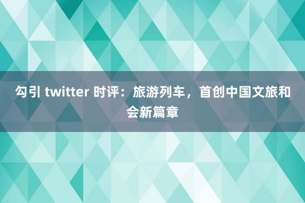 勾引 twitter 时评：旅游列车，首创中国文旅和会新篇章