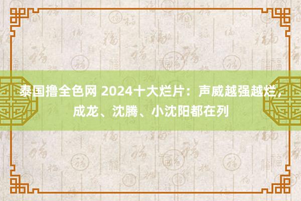 泰国撸全色网 2024十大烂片：声威越强越烂，成龙、沈腾、小沈阳都在列