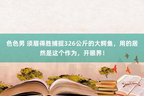 色色男 须眉得胜捕捉326公斤的大鳄鱼，用的居然是这个作为，开眼界！