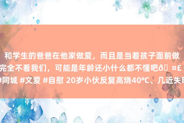 和学生的爸爸在他家做爱，而且是当着孩子面前做爱，太刺激了，孩子完全不看我们，可能是年龄还小什么都不懂吧🤣 #同城 #文爱 #自慰 20岁小伙反复高烧40℃、几近失明！只因战役了这种动物