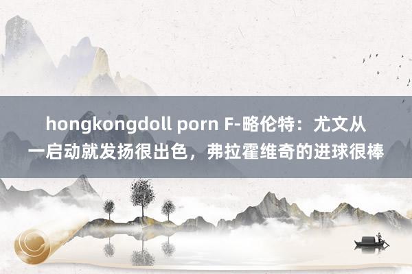 hongkongdoll porn F-略伦特：尤文从一启动就发扬很出色，弗拉霍维奇的进球很棒