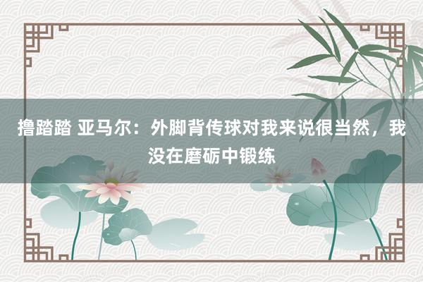 撸踏踏 亚马尔：外脚背传球对我来说很当然，我没在磨砺中锻练