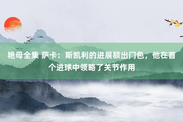 艳母全集 萨卡：斯凯利的进展额出门色，他在首个进球中领略了关节作用