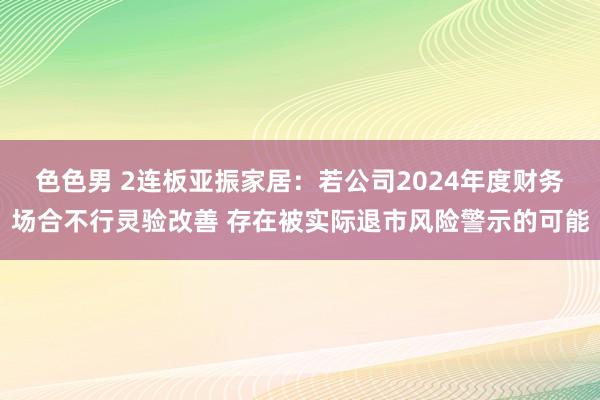 色色男 2连板亚振家居：若公司2024年度财务场合不行灵验改善 存在被实际退市风险警示的可能